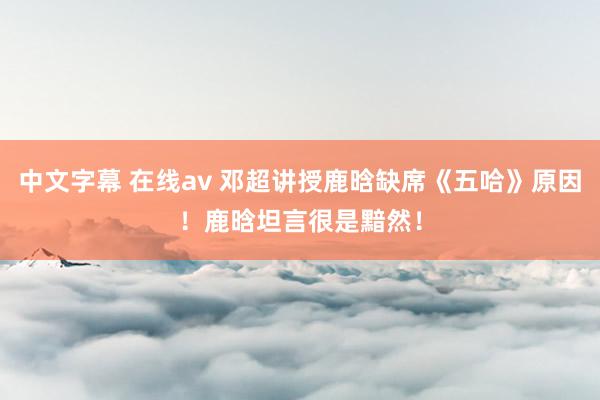 中文字幕 在线av 邓超讲授鹿晗缺席《五哈》原因！鹿晗坦言很是黯然！