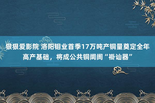 狠狠爱影院 洛阳钼业首季17万吨产铜量奠定全年高产基础，将成公共铜阛阓“褂讪器”