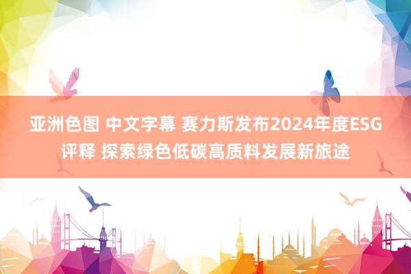 亚洲色图 中文字幕 赛力斯发布2024年度ESG评释 探索绿色低碳高质料发展新旅途