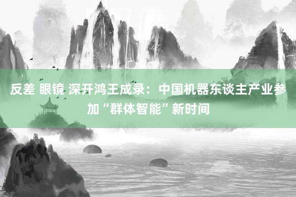 反差 眼镜 深开鸿王成录：中国机器东谈主产业参加“群体智能”新时间