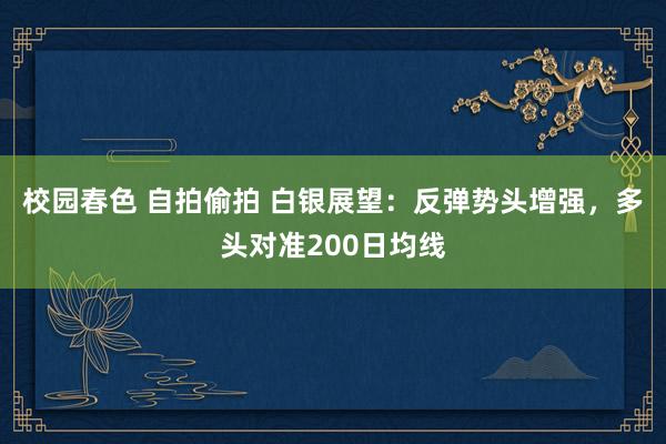 校园春色 自拍偷拍 白银展望：反弹势头增强，多头对准200日均线