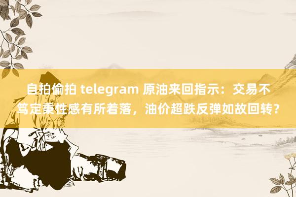自拍偷拍 telegram 原油来回指示：交易不笃定秉性感有所着落，油价超跌反弹如故回转？