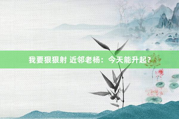 我要狠狠射 近邻老杨：今天能升起？