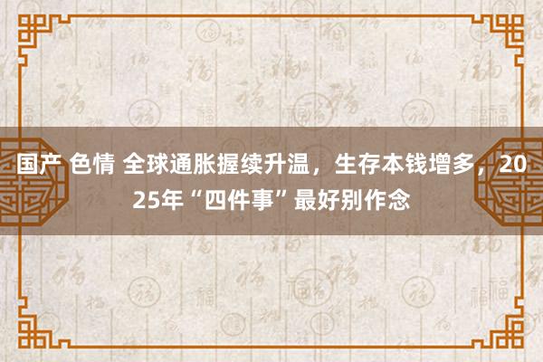 国产 色情 全球通胀握续升温，生存本钱增多，2025年“四件事”最好别作念