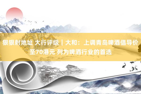 狠狠射地址 大行评级｜大和：上调青岛啤酒倡导价至70港元 列为啤酒行业的首选