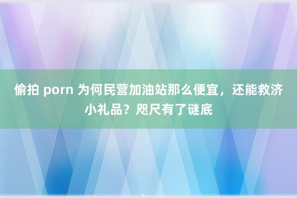 偷拍 porn 为何民营加油站那么便宜，还能救济小礼品？咫尺有了谜底