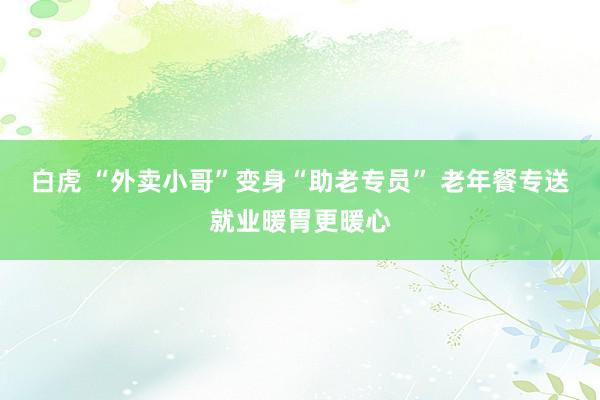 白虎 “外卖小哥”变身“助老专员” 老年餐专送就业暖胃更暖心