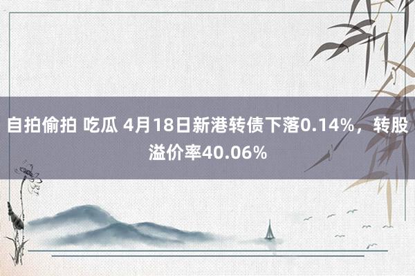 自拍偷拍 吃瓜 4月18日新港转债下落0.14%，转股溢价率40.06%