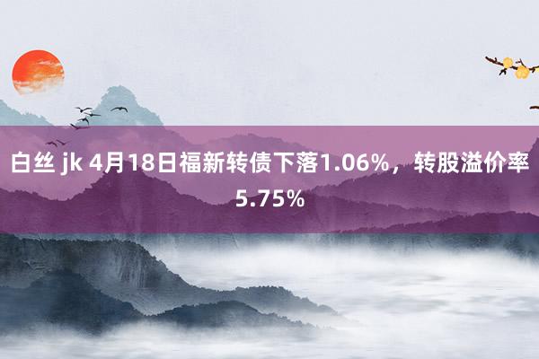 白丝 jk 4月18日福新转债下落1.06%，转股溢价率5.75%