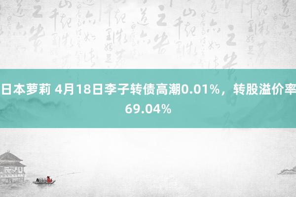 日本萝莉 4月18日李子转债高潮0.01%，转股溢价率69.04%