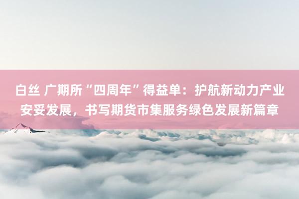 白丝 广期所“四周年”得益单：护航新动力产业安妥发展，书写期货市集服务绿色发展新篇章