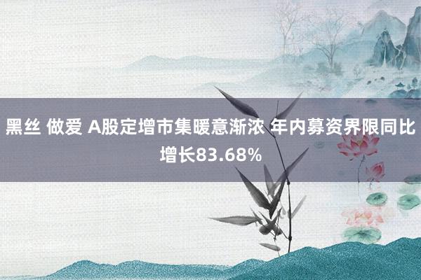 黑丝 做爱 A股定增市集暖意渐浓 年内募资界限同比增长83.68%