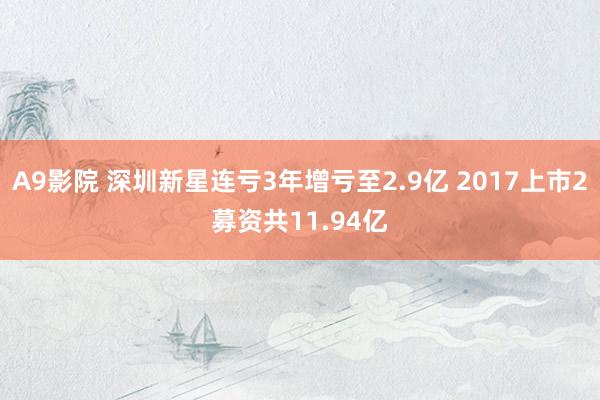 A9影院 深圳新星连亏3年增亏至2.9亿 2017上市2募资共11.94亿