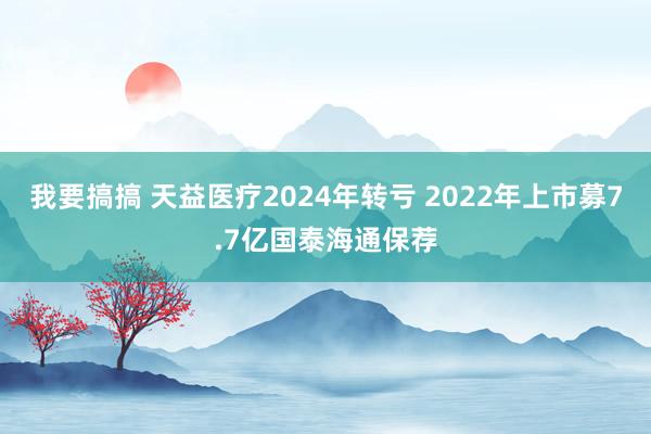 我要搞搞 天益医疗2024年转亏 2022年上市募7.7亿国泰海通保荐