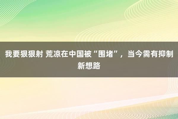我要狠狠射 荒凉在中国被“围堵”，当今需有抑制新想路