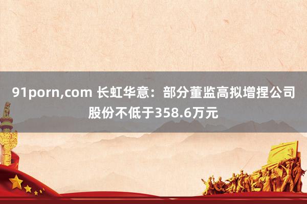 91porn，com 长虹华意：部分董监高拟增捏公司股份不低于358.6万元
