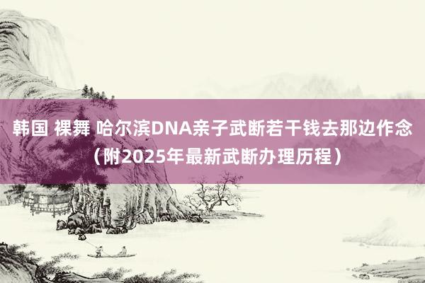 韩国 裸舞 哈尔滨DNA亲子武断若干钱去那边作念（附2025年最新武断办理历程）