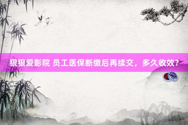 狠狠爱影院 员工医保断缴后再续交，多久收效？