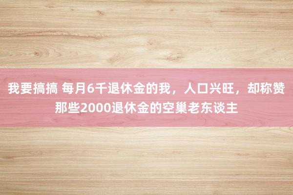我要搞搞 每月6千退休金的我，人口兴旺，却称赞那些2000退休金的空巢老东谈主