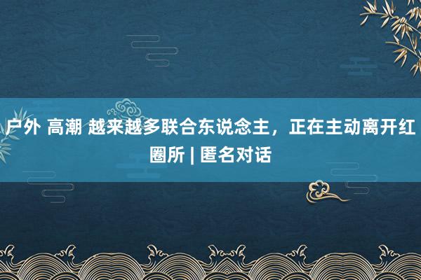 户外 高潮 越来越多联合东说念主，正在主动离开红圈所 | 匿名对话