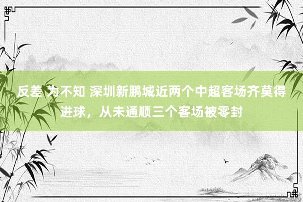 反差 为不知 深圳新鹏城近两个中超客场齐莫得进球，从未通顺三个客场被零封