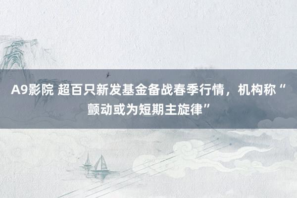 A9影院 超百只新发基金备战春季行情，机构称“颤动或为短期主旋律”