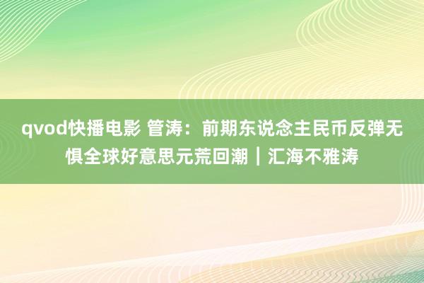 qvod快播电影 管涛：前期东说念主民币反弹无惧全球好意思元荒回潮︱汇海不雅涛