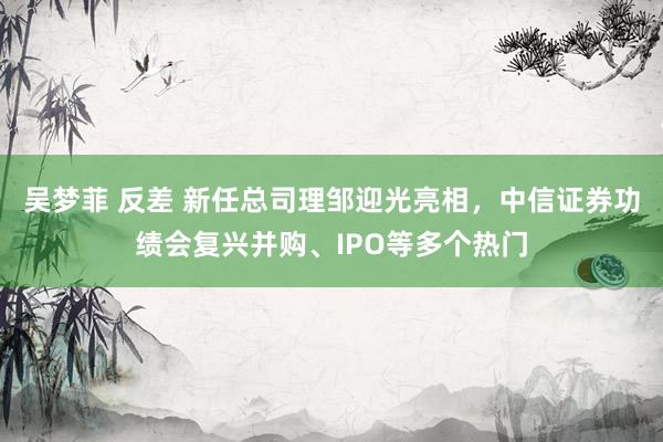 吴梦菲 反差 新任总司理邹迎光亮相，中信证券功绩会复兴并购、IPO等多个热门