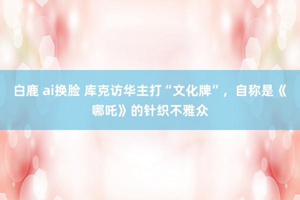 白鹿 ai换脸 库克访华主打“文化牌”，自称是《哪吒》的针织不雅众