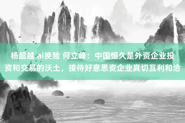 杨超越 ai换脸 何立峰：中国恒久是外资企业投资和交易的沃土，接待好意思资企业真切互利和洽