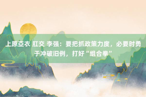 上原亞衣 肛交 李强：要把抓政策力度，必要时勇于冲破旧例，打好“组合拳”