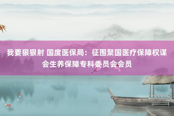 我要狠狠射 国度医保局：征围聚国医疗保障权谋会生养保障专科委员会会员