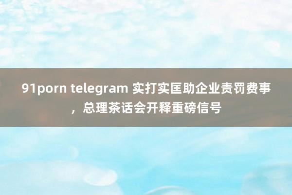 91porn telegram 实打实匡助企业责罚费事，总理茶话会开释重磅信号