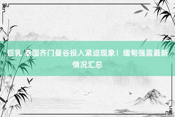 巨乳 泰国齐门曼谷投入紧迫现象！缅甸强震最新情况汇总