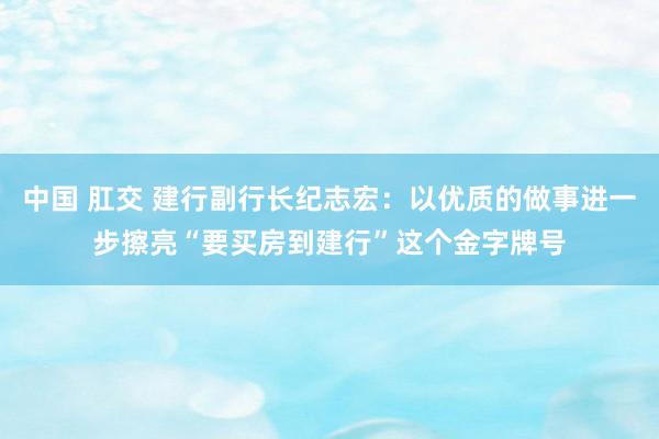 中国 肛交 建行副行长纪志宏：以优质的做事进一步擦亮“要买房到建行”这个金字牌号