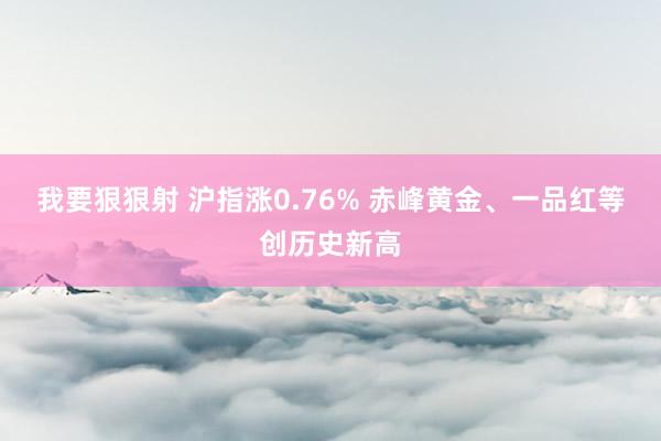 我要狠狠射 沪指涨0.76% 赤峰黄金、一品红等创历史新高