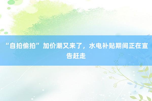 “自拍偷拍” 加价潮又来了，水电补贴期间正在宣告赶走