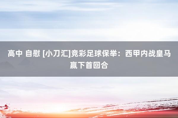高中 自慰 [小刀汇]竞彩足球保举：西甲内战皇马赢下首回合