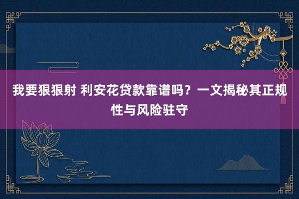 我要狠狠射 利安花贷款靠谱吗？一文揭秘其正规性与风险驻守