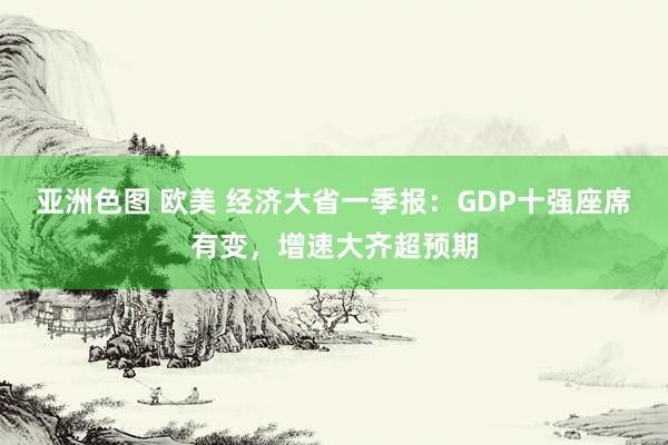 亚洲色图 欧美 经济大省一季报：GDP十强座席有变，增速大齐超预期