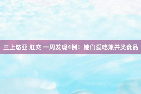 三上悠亚 肛交 一周发现4例！她们爱吃兼并类食品