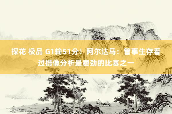 探花 极品 G1输51分！阿尔达马：管事生存看过摄像分析最费劲的比赛之一