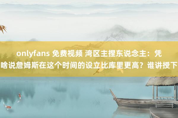onlyfans 免费视频 湾区主捏东说念主：凭啥说詹姆斯在这个时间的设立比库里更高？谁讲授下