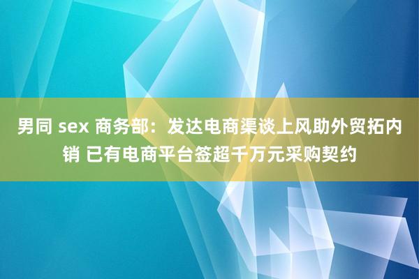男同 sex 商务部：发达电商渠谈上风助外贸拓内销 已有电商平台签超千万元采购契约