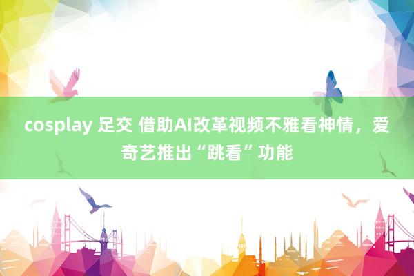 cosplay 足交 借助AI改革视频不雅看神情，爱奇艺推出“跳看”功能