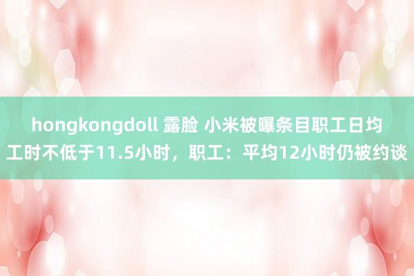 hongkongdoll 露脸 小米被曝条目职工日均工时不低于11.5小时，职工：平均12小时仍被约谈