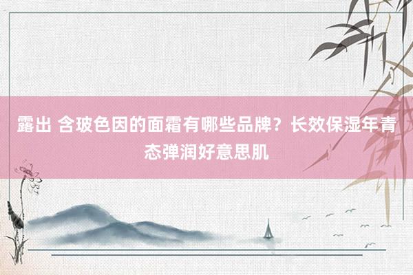 露出 含玻色因的面霜有哪些品牌？长效保湿年青态弹润好意思肌