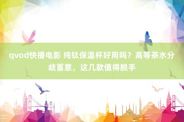 qvod快播电影 纯钛保温杯好用吗？高等茶水分歧蓄意，这几款值得脱手