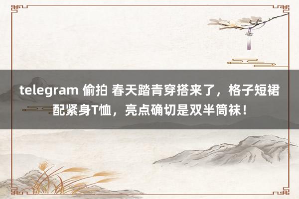 telegram 偷拍 春天踏青穿搭来了，格子短裙配紧身T恤，亮点确切是双半筒袜！
