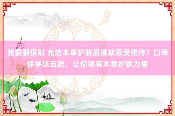我要狠狠射 允洽本草护肤品哪款最受接待？口碑保举这五款，让你领有本草护肤力量